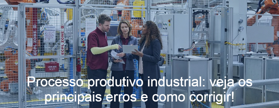 Processo produtivo industrial: veja os principais erros e como corrigir!